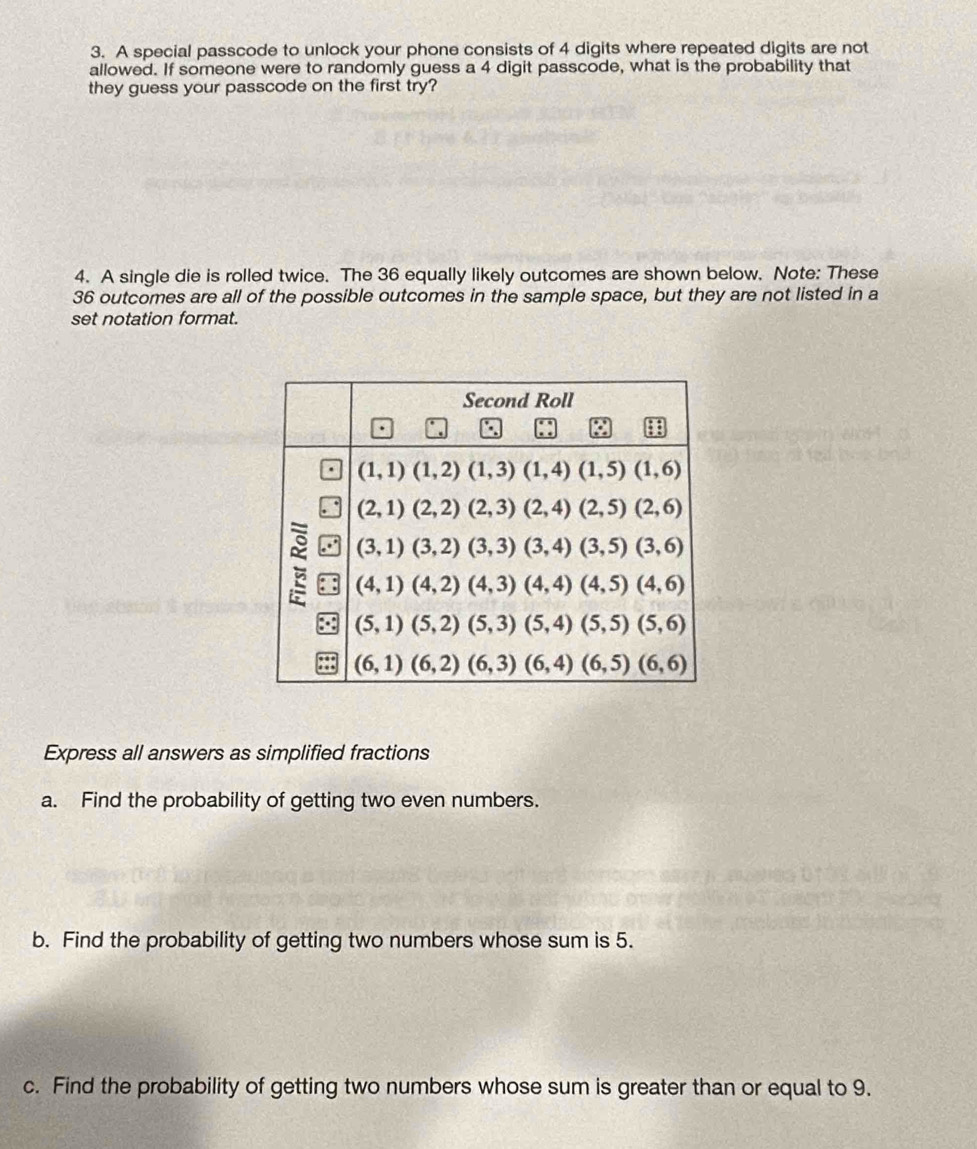 A special passcode to unlock your phone consists of 4 digits where repeated digits are not
allowed. If someone were to randomly guess a 4 digit passcode, what is the probability that
they guess your passcode on the first try?
4. A single die is rolled twice. The 36 equally likely outcomes are shown below. Note: These
36 outcomes are all of the possible outcomes in the sample space, but they are not listed in a
set notation format.
Express all answers as simplified fractions
a. Find the probability of getting two even numbers.
b. Find the probability of getting two numbers whose sum is 5.
c. Find the probability of getting two numbers whose sum is greater than or equal to 9.