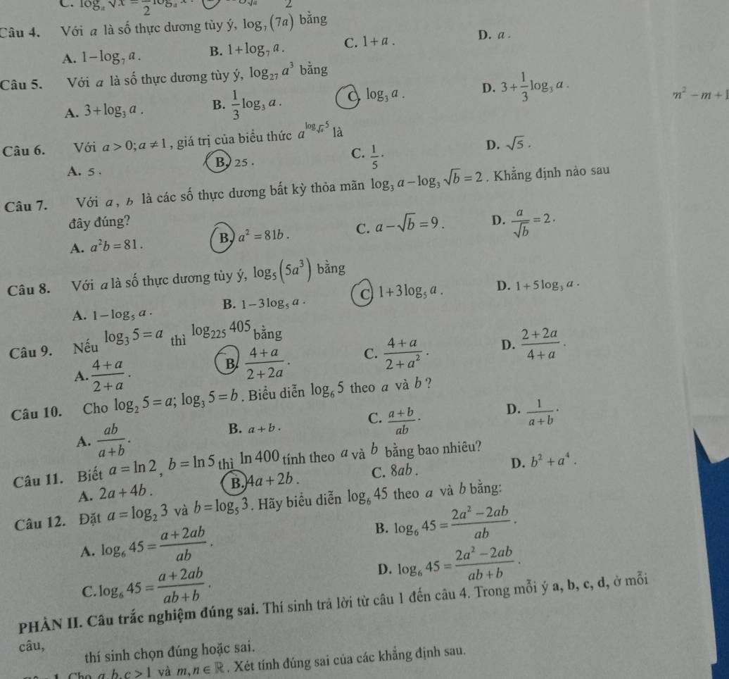 C. log _asqrt(x)=frac 2log _ax
Câu 4. Với a là số thực dương tùy ý, log _7(7a) bằng
A. 1-log _7a. B. 1+log _7a. C. 1+a.
D. a .
Câu 5. Với a là shat o thực dương tùy dot y,log _27a^3 bằng
D.
A. 3+log _3a. B.  1/3 log _3a log _3a. 3+ 1/3 log _3a.
m^2-m+1
Câu 6. Với a>0;a!= 1 , giá trị của biều thức a^(log _sqrt(a))5 là
D. sqrt(5).
A. 5 . By 25 .
C.  1/5 ·
Câu 7. Với a, 6 là các số thực dương bắt kỳ thỏa mãn log _3a-log _3sqrt(b)=2. Khẳng định nào sau
đây đúng?
A. a^2b=81. B. a^2=81b. C. a-sqrt(b)=9. D.  a/sqrt(b) =2.
Câu 8. Với a là shat o thực dương tùy ý, log _5(5a^3) bằng
B. 1-3log _5a· C 1+3log _5a. D. 1+5log _3a.
A. 1-log _5a·
Câu 9. Nếu log _35=a thì log _225405 bằng
A.  (4+a)/2+a .
B  (4+a)/2+2a . C.  (4+a)/2+a^2 . D.  (2+2a)/4+a .
Câu 10. Cho log _25=a;log _35=b. Biểu diễn log _65 theo a vdot ab 2
D.
C.  (a+b)/ab ·  1/a+b ·
A.  ab/a+b .
B. a+b.
D. b^2+a^4.
Câu 11. Biết a=ln 2,b=ln 5 thì ln 400 tính theo a và b bằng bao nhiêu?
A. 2a+4b. B. 4a+2b. C. 8ab .
Câu 12. Đặt a=log _23 và b=log _53. Hãy biểu diễn log _645 theo a và b bằng:
A. log _645= (a+2ab)/ab .
B. log _645= (2a^2-2ab)/ab .
C. log _645= (a+2ab)/ab+b .
D. log _645= (2a^2-2ab)/ab+b .
PHÀN II. Câu trắc nghiệm đúng sai. Thí sinh trả lời từ câu 1 đến câu 4. Trong mỗi ý a, b, c, d, ở mỗi
câu,
thí sinh chọn đúng hoặc sai.
abc>1 và m,n∈ R. Xét tính đúng sai của các khẳng định sau.