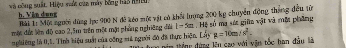 và công suất. Hiệu suất của máy bằng bảo nhiều: 
b. Vận dụng 
Bài 1: Một người dùng lực 900 N đề kéo một vật có khối lượng 200 kg chuyển động thẳng đều từ 
mặt đất lên độ cao 2,5m trên một mặt phẳng nghiêng dài l=5m. Hệ số ma sát giữa vật và mặt phăng 
nghiêng là 0,1. Tính hiệu suất của công mà người đó đã thực hiện. Lấy g=10m/s^2. 
têm thắng đứng lên cao với vận tốc ban đầu là