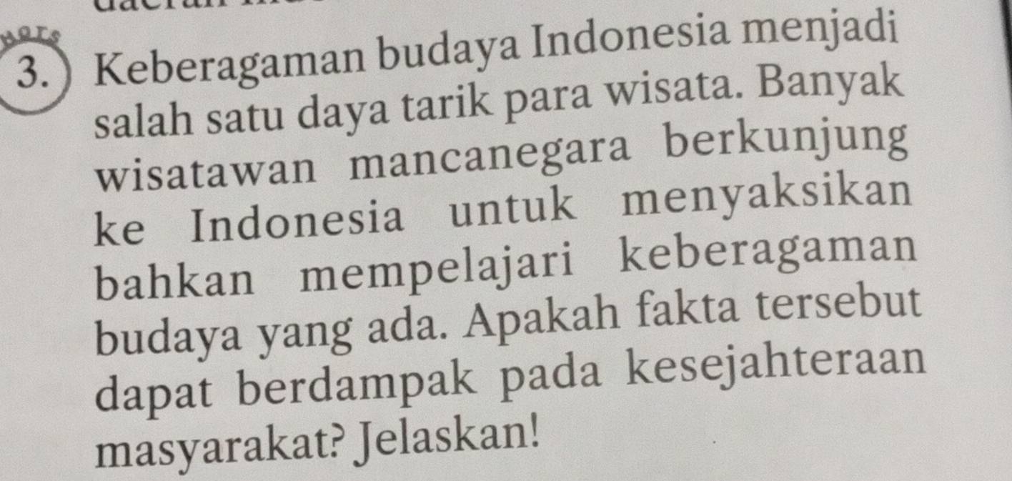 3.) Keberagaman budaya Indonesia menjadi 
salah satu daya tarik para wisata. Banyak 
wisatawan mancanegara berkunjung 
ke Indonesia untuk menyaksikan 
bahkan mempelajari keberagaman 
budaya yang ada. Apakah fakta tersebut 
dapat berdampak pada kesejahteraan 
masyarakat? Jelaskan!