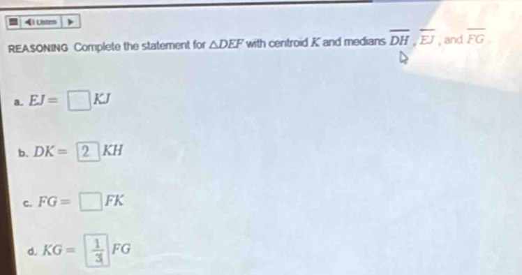 Listen
REASONING Complete the statement for △ DEF with centroid K and medians overline DH, overline EJ , and overline FG
a. EJ=□ KJ
b. DK=2KH
c. FG=□ FK
d. KG= 1/3 FG