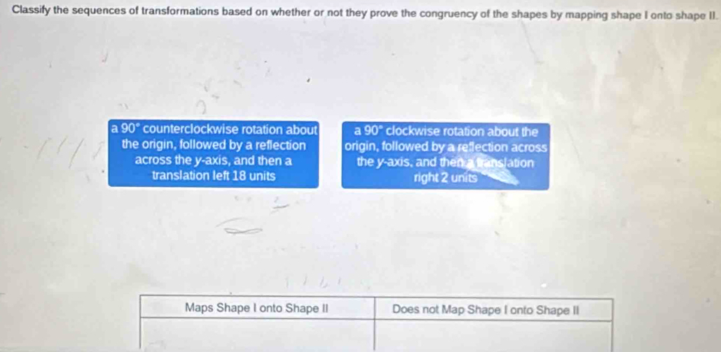 Classify the sequences of transformations based on whether or not they prove the congruency of the shapes by mapping shape I onto shape II.
a 90° counterclockwise rotation about a 90° clockwise rotation about the
the origin, followed by a reflection origin, followed by a reflection across
across the y-axis, and then a the y-axis, and then a translation
translation left 18 units right 2 units
Maps Shape I onto Shape II Does not Map Shape I onto Shape II