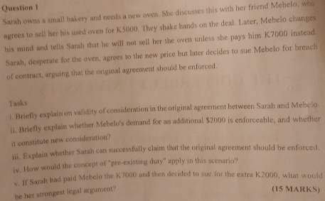 Sarah owns a small bakery and needs a new oven. She discusses this with her friend Mebelo, who 
agrees to sell her his used oven for K5000. They shake hands on the deal. Later, Mebelo changes 
his mind and tells Sarah that he will not sell her the oven unless she pays him K7000 instead. 
Sarah, desperate for the oven, agrees to the new price but later decides to sue Mebelo for breach 
of contract, arguing that the original agreement should be enforced. 
Tasks 
i. Briefly explain on validity of consideration in the original agreement between Sarah and Mebelo 
ii. Briefly explain whether Mebelo's demand for an additional $2000 is enforceable, and whether 
it constitute new consideration? 
iii. Explain whether Sarah can successfully claim that the original agreement should be enforced. 
iv. How would the concept of "pre-existing duty" apply in this scenario? 
v. If Sarah had paid Mebelo the K7000 and then decided to sue for the extra K2000, what would 
be her strongest legal argument? 
(15 MARKS)