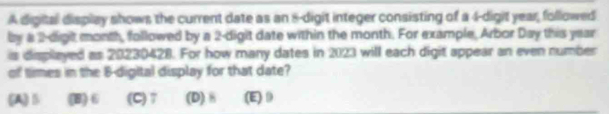 A digital display shows the current date as an 8 -digit integer consisting of a 4 -digit year, followed
by a 2 -digit month, followed by a 2 -digit date within the month. For example, Arbor Day this year
is displayed as 20230428. For how many dates in 2023 will each digit appear an even number
of times in the 8 -digital display for that date?
(A) B (B) 6 (C) 7 (D) 8 (E) 0