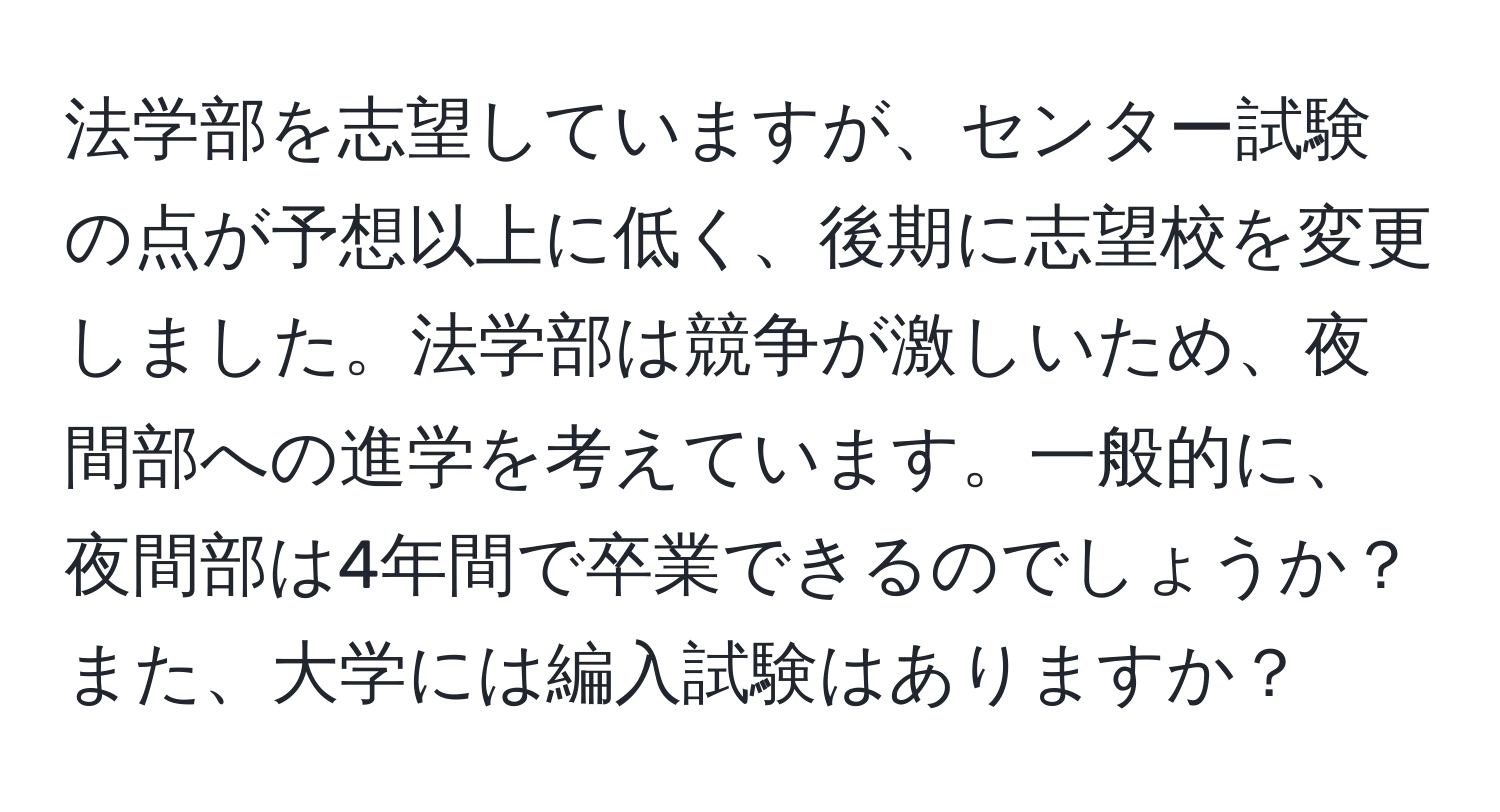 法学部を志望していますが、センター試験の点が予想以上に低く、後期に志望校を変更しました。法学部は競争が激しいため、夜間部への進学を考えています。一般的に、夜間部は4年間で卒業できるのでしょうか？また、大学には編入試験はありますか？