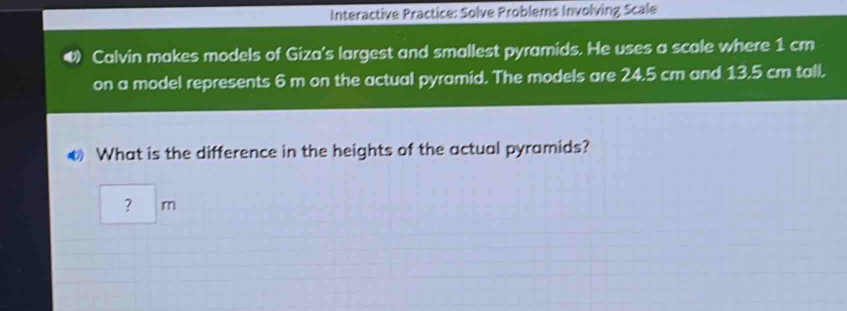 Interactive Practice: Solve Problems Involving Scale 
4 Calvin makes models of Giza's largest and smallest pyramids. He uses a scale where 1 cm
on a model represents 6 m on the actual pyramid. The models are 24.5 cm and 13.5 cm tall. 
◆ What is the difference in the heights of the actual pyramids? 
? m