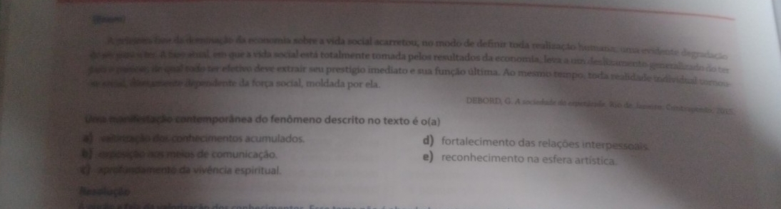 A priejoes fane da derinação da economia sobre a vida social acarretou, no modo de definir toda realização homana, uma evidente diegradação
de ss gara 4 ter A bus atual, em que a vida social está totalmente tomada pelos resultados da economia, leva a um deslizumento generalizado do ter
juo e paess de qual todo ter eletivo deve extrair seu prestigio imediato e sua função última. Ao mesmo tempo, toda realidade individual vornou
ou sead, ee amente dependente da força social, moldada por ela.
DEBORD, G. A sociedade do expetácuãe. 210 de Jaznto: Contrapenão, 2015.
uma monifertação contemporânea do fenômeno descrito no texto é o(a)
a vaitinação dos conhecimentos acumulados. d) fortalecimento das relações interpessoais.
ef omposição nos meios de comunicação. e) reconhecimento na esfera artística.
* aprofundamento da vivência espiritual.
Resolução