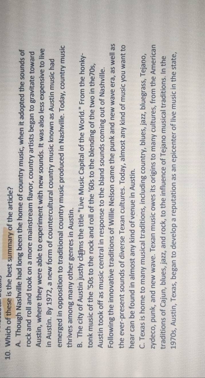 Which of these is the best summary of the article?
A. Though Nashville had long been the home of country music, when it adopted the sounds of
rock and roll and took on a more mainstream flavor, country artists began to gravitate toward
Austin, where they were able to experiment with new sounds. It was also less expensive to live
in Austin. By 1972, a new form of countercultural country music known as Austin music had
emerged in opposition to traditional country music produced in Nashville. Today, country music
thrives among many other genres in Austin.
B. The city of Austin justly clams the title "Live Music Capital of the World." From the honky-
tonk music of the ' 50s to the rock and roll of the '60s to the blending of the two in the70s,
Austin took off as music central in response to the bland sounds coming out of Nashville.
Following the innovative traditions of Willie Nelson came the punk and new wave era, as well as
the ever-present sounds of diverse Texan cultures. Today, almost any kind of music you want to
hear can be found in almost any kind of venue in Austin.
C. Texas is home to many musical traditions, including country, blues, jazz, bluegrass, Tejano,
zydeco, punk, and new wave. Texan music owes its origins to many cultures, from the American
traditions of Cajun, blues, jazz, and rock, to the influence of Tejano musical traditions. In the
1970s, Austin, Texas, began to develop a reputation as an epicenter of live music in the state,