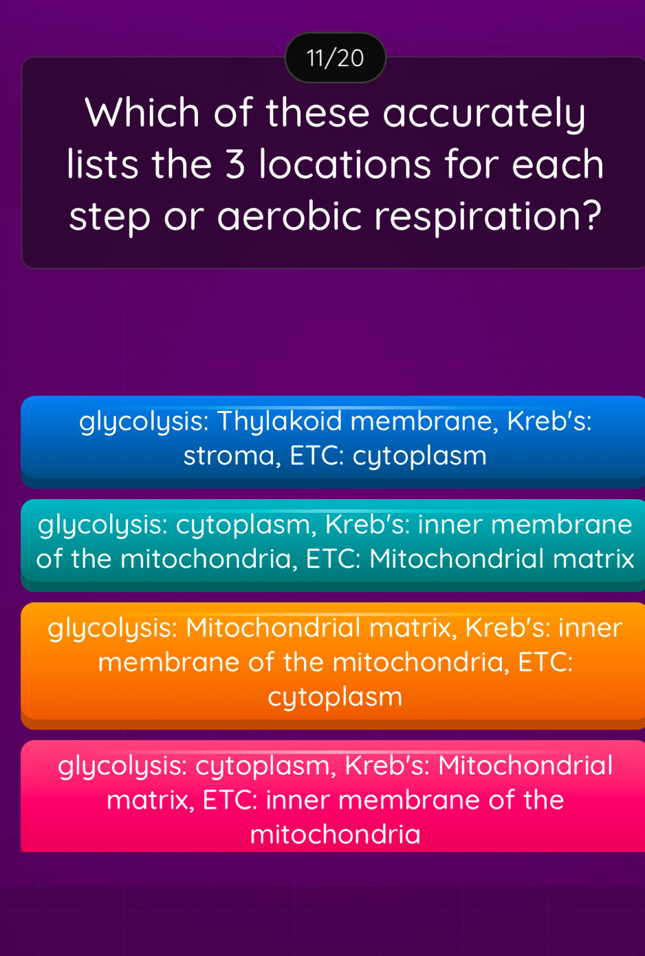 11/20
Which of these accurately
lists the 3 locations for each
step or aerobic respiration?
glycolysis: Thylakoid membrane, Kreb’s:
stroma, ETC: cytoplasm
glycolysis: cytoplasm, Kreb’s: inner membrane
of the mitochondria, ETC: Mitochondrial matrix
glycolysis: Mitochondrial matrix, Kreb’s: inner
membrane of the mitochondria, ETC:
cytoplasm
glycolysis: cytoplasm, Kreb's: Mitochondrial
matrix, ETC: inner membrane of the
mitochondria