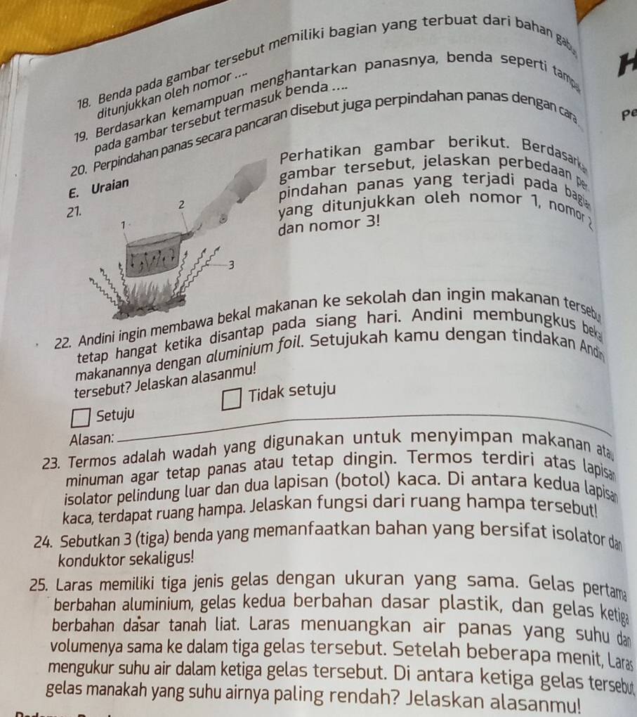 Benda pada gambar tersebut memiliki bagian yang terbuat dari bahan gab
ditunjukkan oleh nomor ....
19. Berdasarkan kemampuan menghantarkan panasnya, benda seperti tamp
h
Pe
oada gambar tersebut termasuk benda ...
20. Perpindahan panas secara pancaran disebut juga perpindahan panas dengan car
Perhatikan gambar berikut. Berdasark
E. Uraian
gambar tersebut, jelaskan perbedaan pe
pindahan panas yang terjadi pada bagi 
21. 2  yang ditunjukkan oleh nomor 1, nomor 
1
dan nomor 3!
3
22. Andini ingin membawa bekal makanan ke sekolah dan ingin makanan terseb
tetap hangat ketika disantap pada siang hari. Andini membungkus bek
makanannya dengan ɑluminium foil. Setujukah kamu dengan tindakan Andin
tersebut? Jelaskan alasanmu!
Tidak setuju
Setuju
Alasan:
23. Termos adalah wadah yang digunakan untuk menyimpan makanan ata
minuman agar tetap panas atau tetap dingin. Termos terdiri atas lapisa
isolator pelindung luar dan dua lapisan (botol) kaca. Di antara kedua lapisa
kaca, terdapat ruang hampa. Jelaskan fungsi dari ruang hampa tersebut!
24. Sebutkan 3 (tiga) benda yang memanfaatkan bahan yang bersifat isolator dan
konduktor sekaligus!
25. Laras memiliki tiga jenis gelas dengan ukuran yang sama. Gelas pertam
berbahan aluminium, gelas kedua berbahan dasar plastik, dan gelas ketiga
berbahan dasar tanah liat. Laras menuangkan air panas yang suhu dan
volumenya sama ke dalam tiga gelas tersebut. Setelah beberapa menit, Laras
mengukur suhu air dalam ketiga gelas tersebut. Di antara ketiga gelas tersebu
gelas manakah yang suhu airnya paling rendah? Jelaskan alasanmu!