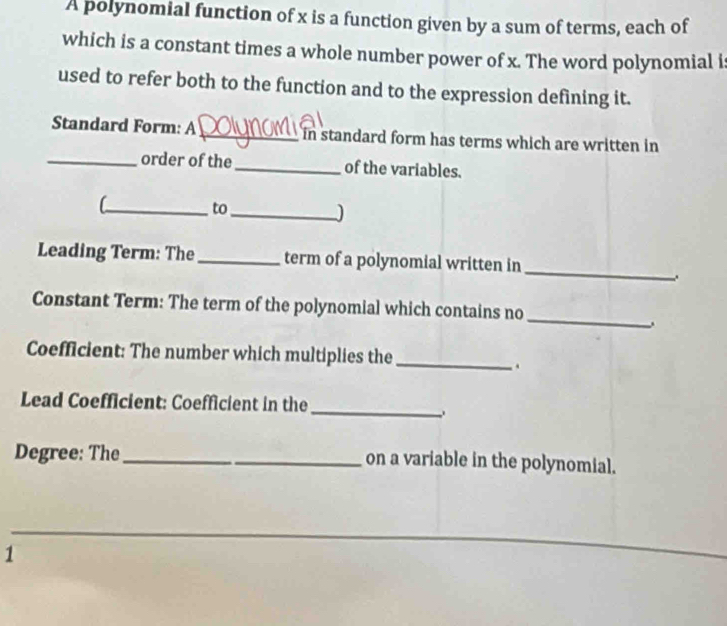 A polynomial function of x is a function given by a sum of terms, each of 
which is a constant times a whole number power of x. The word polynomial i 
used to refer both to the function and to the expression defining it. 
Standard Form: A _in standard form has terms which are written in 
_order of the _of the variables. 
_C 
to_ 
_ 
Leading Term: The _term of a polynomial written in 
. 
_ 
Constant Term: The term of the polynomial which contains no 
Coefficient: The number which multiplies the 
_ 
. 
Lead Coefficient: Coefficient in the_ 
Degree: The_ on a variable in the polynomial. 
1