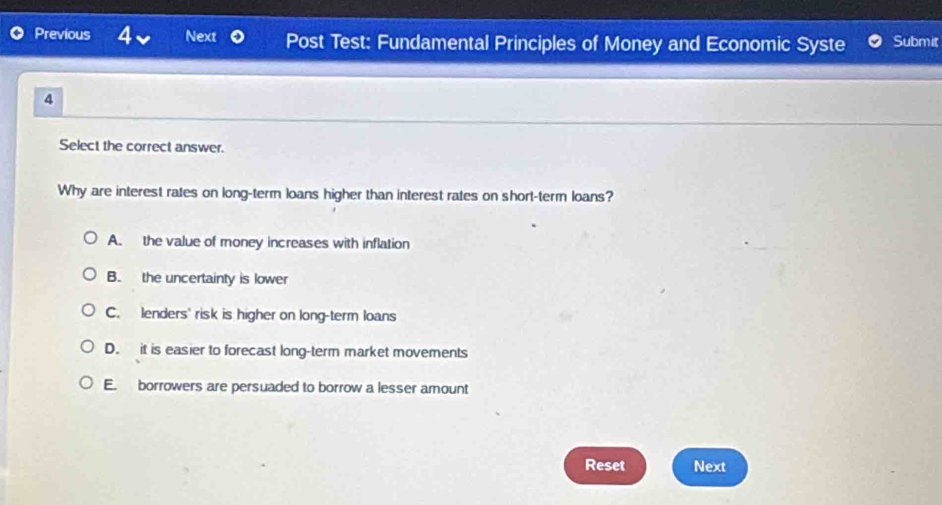 Previous 4 Next Post Test: Fundamental Principles of Money and Economic Syste Submit
4
Select the correct answer.
Why are interest rates on long-term loans higher than interest rates on short-term loans?
A. the value of money increases with inflation
B. the uncertainty is lower
C. lenders' risk is higher on long-term loans
D. it is easier to forecast long-term market movements
E. borrowers are persuaded to borrow a lesser amount
Reset Next