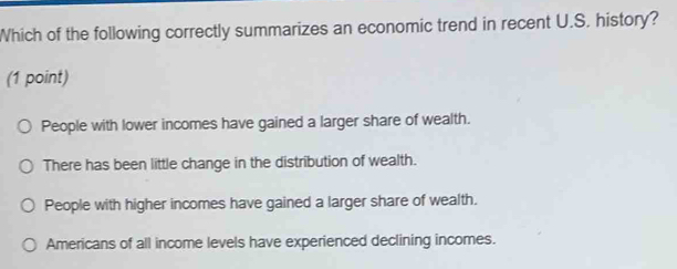 Which of the following correctly summarizes an economic trend in recent U.S. history?
(1 point)
People with lower incomes have gained a larger share of wealth.
There has been little change in the distribution of wealth.
People with higher incomes have gained a larger share of wealth.
Americans of all income levels have experienced declining incomes.