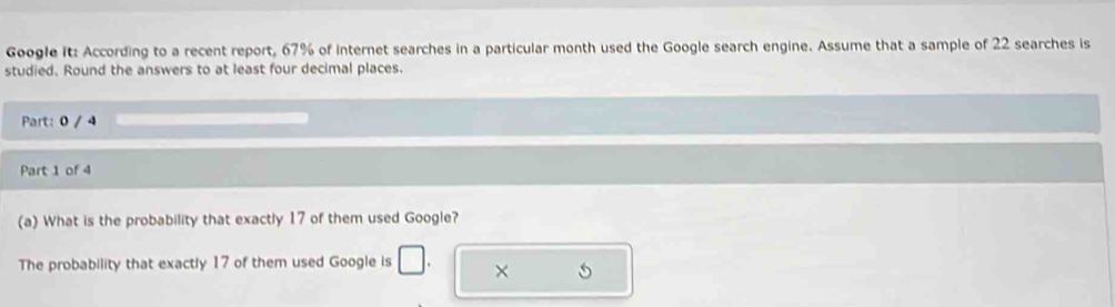 Google it: According to a recent report, 67% of internet searches in a particular month used the Google search engine. Assume that a sample of 22 searches is 
studied. Round the answers to at least four decimal places. 
Part: 0 / 4 
Part 1 of 4 
(a) What is the probability that exactly 17 of them used Google? 
The probability that exactly 17 of them used Google is ×