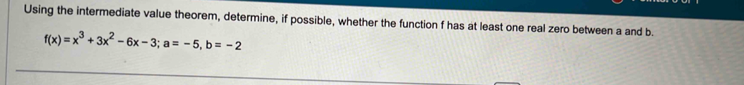 Using the intermediate value theorem, determine, if possible, whether the function f has at least one real zero between a and b.
f(x)=x^3+3x^2-6x-3; a=-5, b=-2