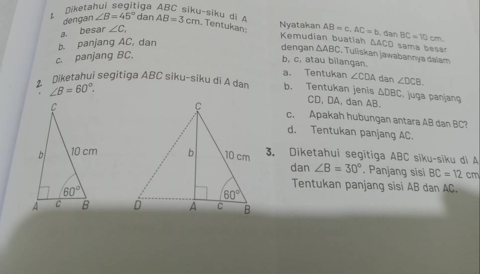 dengan ∠ B=45° dan
1 Diketal :iga ABC siku-siku di A AB=3cm. Tentukan: Nyatakan AB=c,AC=b , dan BC=10cm.
a. besar ∠ C,
Kemudian buatlah
b. panjang AC, dan △ ACD sama besar
dengan △ ABC. Tuliskan jawabannya dalam
c. panjang BC.
b, c, atau bilangan.
a. Tentukan ∠ CDA dan ∠ DCB.
∠ B=60°.
2. Diketahui segitiga ABC siku-siku di A dar b. Tentukan jenis △ DBC , juga panjang
CD, DA, dan AB.
c. Apakah hubungan antara AB dan BC?
d. Tentukan panjang AC.
3. Diketahui segitiga ABC siku-siku di A
dan ∠ B=30°. Panjang sisi BC=12 cm
Tentukan panjang sisi AB dan AC.