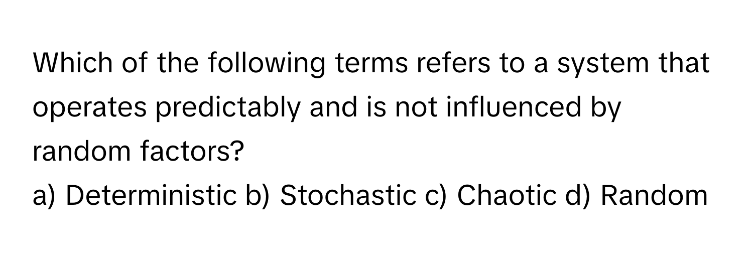 Which of the following terms refers to a system that operates predictably and is not influenced by random factors?

a) Deterministic b) Stochastic c) Chaotic d) Random