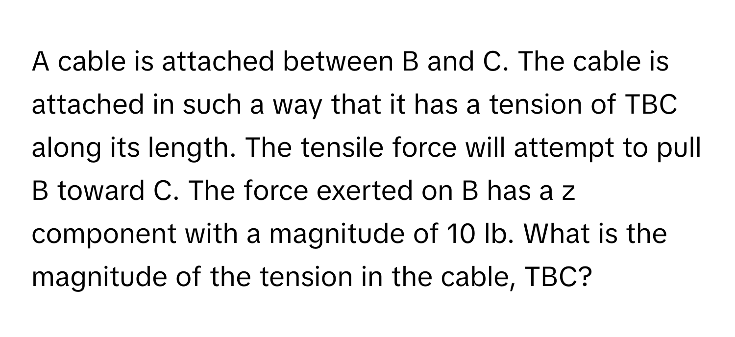 A cable is attached between B and C. The cable is attached in such a way that it has a tension of TBC along its length. The tensile force will attempt to pull B toward C. The force exerted on B has a z component with a magnitude of 10 lb. What is the magnitude of the tension in the cable, TBC?