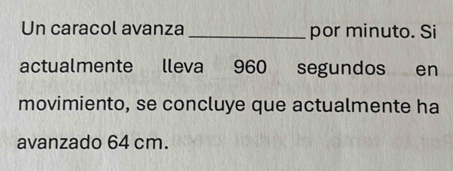 Un caracol avanza _por minuto. Si 
actualmente lleva 960 segundos en 
movimiento, se concluye que actualmente ha 
avanzado 64 cm.