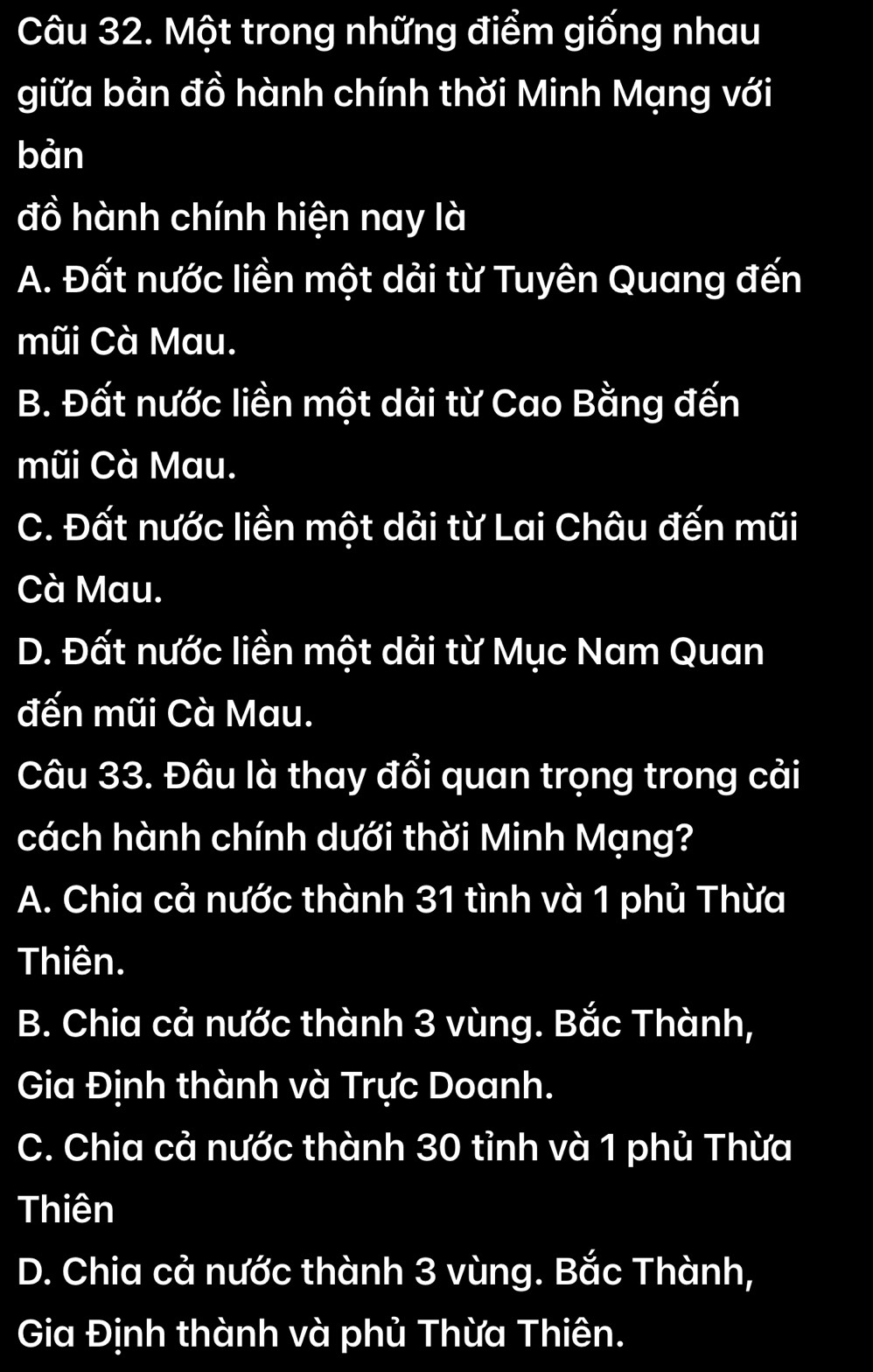 Một trong những điểm giống nhau
giữa bản đồ hành chính thời Minh Mạng với
bản
đồ hành chính hiện nay là
A. Đất nước liền một dải từ Tuyên Quang đến
mũi Cà Mau.
B. Đất nước liền một dải từ Cao Bằng đến
mũi Cà Mau.
C. Đất nước liền một dải từ Lai Châu đến mũi
Cà Mau.
D. Đất nước liền một dải từ Mục Nam Quan
đến mũi Cà Mau.
Câu 33. Đâu là thay đổi quan trọng trong cải
cách hành chính dưới thời Minh Mạng?
A. Chia cả nước thành 31 tình và 1 phủ Thừa
Thiên.
B. Chia cả nước thành 3 vùng. Bắc Thành,
Gia Định thành và Trực Doanh.
C. Chia cả nước thành 30 tỉnh và 1 phủ Thừa
Thiên
D. Chia cả nước thành 3 vùng. Bắc Thành,
Gia Định thành và phủ Thừa Thiên.