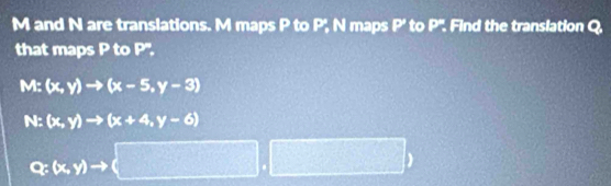 M and N are translations. M maps P to P_n N maps P ' to P''. Find the translation Q. 
that maps P to P'.
M:(x,y)to (x-5,y-3)
N:(x,y)to (x+4,y-6)
Q(x,y)to (□ ,□ )