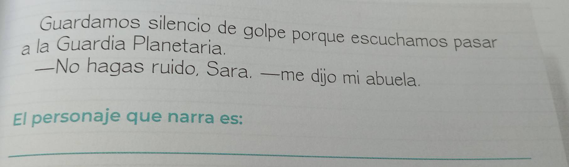 Guardamos silencio de golpe porque escuchamos pasar 
a la Guardia Planetaria. 
—No hagas ruido, Sara. —me dijo mi abuela. 
El personaje que narra es: 
_