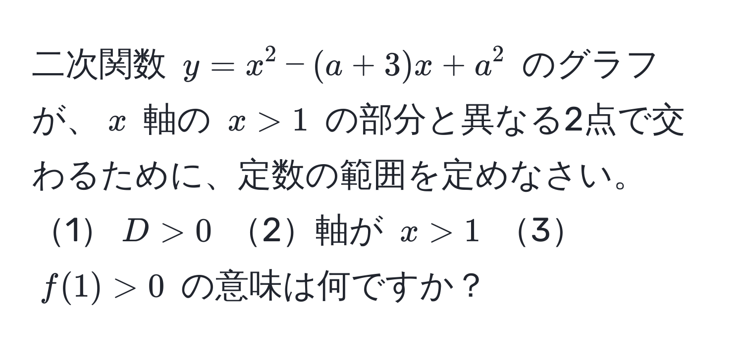 二次関数 $y = x^2 - (a + 3)x + a^2$ のグラフが、$x$ 軸の $x > 1$ の部分と異なる2点で交わるために、定数の範囲を定めなさい。1$D > 0$ 2軸が $x > 1$ 3$f(1) > 0$ の意味は何ですか？