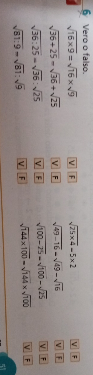 Vero o falso.
sqrt(16* 9)=sqrt(16)* sqrt(9)
V F
sqrt(25* 4)=5* 2
V F
sqrt(36+25)=sqrt(36)+sqrt(25)
V F
sqrt(49-16)=sqrt(49)-sqrt(16) V F
sqrt(36:25)=sqrt(36):sqrt(25)
sqrt(100-25)=sqrt(100)-sqrt(25)
V F V F 
V F
sqrt(81:9)=sqrt(81):sqrt(9)
V F
sqrt(144* 100)=sqrt(144)* sqrt(100)
51