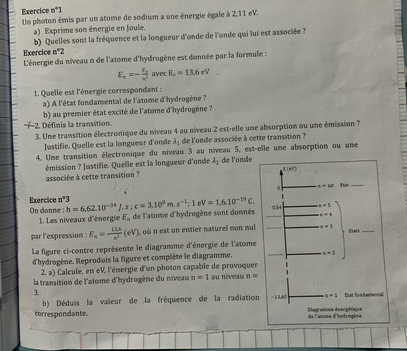 Exercice n°1
Un photon émis par un atome de sodium a une énergie égale à 2,11 eV.
a) Exprime son énergie en Joule.
b) Quelles sont la fréquence et la longueur d'onde de l'onde qui lui est associée ?
Exercice n°2
L'énergie du niveau n de l'atome d'hydrogène est donnée par la formule :
E_n=-frac E_on^2 avec E_o=13,6eV
* 1. Quelle est l'énergie correspondant :
a) A l'état fondamental de l'atome d'hydrogène ?
b) au premier état excité de l'atome d'hydrogène ?
-2. Définis la transition.
3. Une transition électronique du niveau 4 au niveau 2 est-elle une absorption ou une émission ?
Justifie. Quelle est la longueur d’onde lambda _1 de l'onde associée à cette transition ?
4. Une transition électronique du niveau 3 au niveau 5, est-elle une absorption ou une
émission ? Justifie. Quelle est la longueur d'onde lambda _2 de l’onde
associée à cette transition ?
Exercice n°3 h=6,62.10^(-34)J.s;c=3.10^8m.s^(-1);1eV=1,6.10^(-19)C.
On donne :
1. Les niveaux d'énergie E_n de l'atome d'hydrogène sont donnés
par l’expression : E_n= (13.6)/n^2 (eV) , où n est un entier naturel non nul
La figure ci-contre représente le diagramme d'énergie de l'atome
d'hydrogène. Reproduis la figure et complète le diagramme.
2. a) Calcule, en eV, l'énergie d'un photon capable de provoquer
la transition de l'atome d'hydrogène du niveau n=1 au niveau n=
3.
b) Déduis la valeur de la fréquence de la radiation
correspondante.