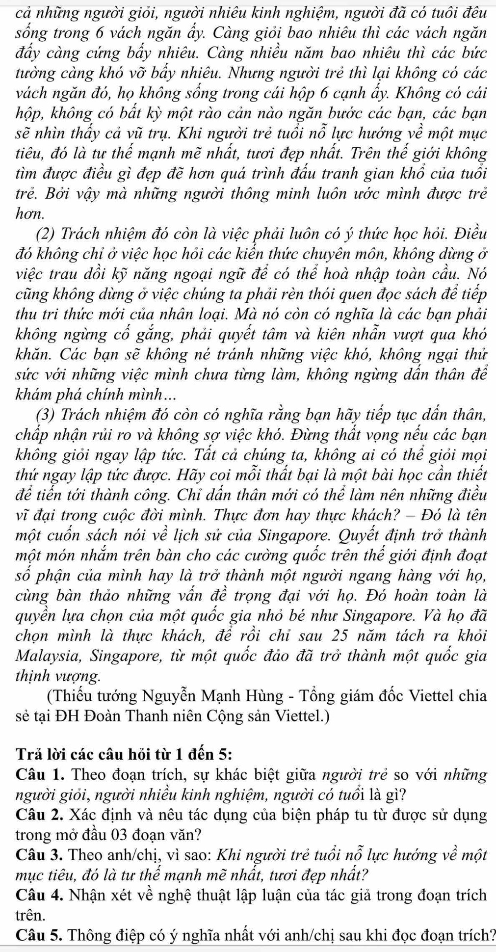 cả những người giỏi, người nhiêu kinh nghiệm, người đã có tuôi đêu
sống trong 6 vách ngăn ẩy. Càng giỏi bao nhiêu thì các vách ngăn
đấy càng cứng bấy nhiêu. Càng nhiều năm bao nhiêu thì các bức
tường càng khó vhat o bấy nhiêu. Nhưng người trẻ thì lại không có các
vách ngăn đó, họ không sống trong cái hộp 6 cạnh ẩy. Không có cái
hộp, không có bất kỳ một rào cản nào ngăn bước các bạn, các bạn
sẽ nhìn thấy cả vũ trụ. Khi người trẻ tuổi nỗ lực hướng về một mục
tiêu, đó là tư thế mạnh mẽ nhất, tươi đẹp nhất. Trên thế giới không
tìm được điều gì đẹp đẽ hơn quá trình đấu tranh gian khổ của tuổi
trẻ. Bởi vậy mà những người thông minh luôn ước mình được trẻ
hơn.
(2) Trách nhiệm đó còn là việc phải luôn có ý thức học hỏi. Điều
đó không chỉ ở việc học hỏi các kiến thức chuyên môn, không dừng ở
việc trau dồi kỹ năng ngoại ngữ để có thể hoà nhập toàn cầu. Nó
cũng không dừng ở việc chúng ta phải rèn thói quen đọc sách để tiếp
thu tri thức mới của nhân loại. Mà nó còn có nghĩa là các bạn phải
không ngừng cố gắng, phải quyết tâm và kiên nhẫn vượt qua khó
khăn. Các bạn sẽ không né tránh những việc khó, không ngại thử
sức với những việc mình chưa từng làm, không ngừng dấn thân để
khám phá chính mình ...
(3) Trách nhiệm đó còn có nghĩa rằng bạn hãy tiếp tục dấn thân,
chấp nhận rủi ro và không sợ việc khó. Đừng thất vọng nếu các bạn
không giỏi ngay lập tức. Tất cả chúng ta, không ai có thể giỏi mọi
thứ ngay lập tức được. Hãy coi mỗi thất bại là một bài học cần thiết
để tiến tới thành công. Chỉ dấn thân mới có thể làm nên những điều
vĩ đại trong cuộc đời mình. Thực đơn hay thực khách? - Đó là tên
một cuốn sách nói về lịch sử của Singapore. Quyết định trở thành
một món nhắm trên bàn cho các cường quốc trên thế giới định đoạt
số phận của mình hay là trở thành một người ngang hàng với họ,
cùng bàn thảo những vấn đề trọng đại với họ. Đó hoàn toàn là
quyền lựa chọn của một quốc gia nhỏ bé như Singapore. Và họ đã
chọn mình là thực khách, để rồi chỉ sau 25 năm tách ra khỏi
Malaysia, Singapore, từ một quốc đảo đã trở thành một quốc gia
thịnh vượng.
(Thiếu tướng Nguyễn Mạnh Hùng - Tổng giám đốc Viettel chia
sẻ tại ĐH Đoàn Thanh niên Cộng sản Viettel.)
Trả lời các câu hỏi từ 1 đến 5:
Câu 1. Theo đoạn trích, sự khác biệt giữa người trẻ so với những
người giỏi, người nhiều kinh nghiệm, người có tuổi là gì?
Câu 2. Xác định và nêu tác dụng của biện pháp tu từ được sử dụng
trong mở đầu 03 đoạn văn?
Câu 3. Theo anh/chị, vì sao: Khi người trẻ tuổi nỗ lực hướng về một
mục tiêu, đó là tư thế mạnh mẽ nhất, tươi đẹp nhất?
Câu 4. Nhận xét về nghệ thuật lập luận của tác giả trong đoạn trích
trên.
Câu 5. Thông điệp có ý nghĩa nhất với anh/chị sau khi đọc đoạn trích?