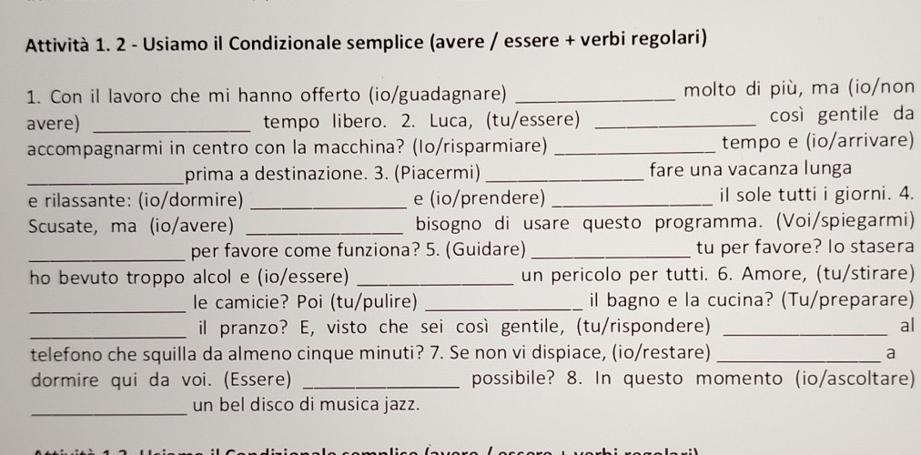 Attività 1. 2 - Usiamo il Condizionale semplice (avere / essere + verbi regolari) 
1. Con il lavoro che mi hanno offerto (io/guadagnare) _molto di più, ma (io/non 
avere) _tempo libero. 2. Luca, (tu/essere) _così gentile da 
accompagnarmi in centro con la macchina? (Io/risparmiare) _tempo e (io/arrivare) 
_prima a destinazione. 3. (Piacermi) _fare una vacanza lunga 
e rilassante: (io/dormire) _e (io/prendere) _il sole tutti i giorni. 4. 
Scusate, ma (io/avere) _bisogno di usare questo programma. (Voi/spiegarmi) 
_per favore come funziona? 5. (Guidare) _tu per favore? lo stasera 
_un pericolo per tutti. 6. Amore, (tu/stirare) 
_le camicie? Poi (tu/pulire) _il bagno e la cucina? (Tu/preparare) 
_il pranzo? E, visto che sei così gentile, (tu/rispondere) _al 
telefono che squilla da almeno cinque minuti? 7. Se non vi dispiace, (io/restare) _a 
dormire qui da voi. (Essere) _possibile? 8. In questo momento (io/ascoltare) 
_un bel disco di musica jazz.