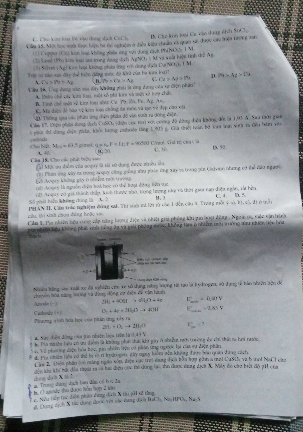 C. Cho kim loại Fê vào dung dịch CuCl_2 D. Cho kim loại Cu vào dung dịch SnCl_2
Câu 15. Một học sinh thực hiện ba thí nghiệm ở điều kiện chuẩn và quan sát được các hiện tượng sau:
(1) Copper (Cu) kim loại không phản ứng với dung dịch Pb(NO₃)₂ 1 M
(2) Lead (Pb) kim loại tan trong dung dịch AgNO_3 1 M và xuất hiện tính theA=
(3) Silver (Ag) 0 kim loại không phán ứng với dung dịch Cu( NO_1)_2 1 M
Trự tự nào sau đây thể hiện đứng mức độ khử của ba kim loại?
A. Cu>Pb>Ag B. Pb>Cu>Ag C. Cu>Ap>Pb. D. Pb>Ag>Cu.
Cầu 16. Ứng dụng nào sau đây không phải là ứng dụng của sự điện phân?
A. Điều chế các kim loại, một số phi kim và một số hợp chất,
B. Tinh chế một số kim loại như: Cu Pb, Zn, Fe, Ag. Au,.
C. Mạ điện đó bão vệ  kim loại chồng ăn mòn và tạo vẻ đẹp cho vật.
D. Thông qua các phản ứng điện phân đề sản sinh ra dòng điện.
Câu 17. Điện phân dung dịch CuSO₄ (điện cực trơ) với cường độ dòng điện không đổi là 1,93 A. Sau thời gian
t phút thì dừng điện phân, khối lượng cathode tăng 1,905 g. Giá thiết toàn bộ kim loại sinh ra đều bám vào
cathode.
Cho biệt: M_Cu=63.5 g/mol: q=n_cF=I.t:F=96500 C/mol. Giá trị của t là
A. 40. B. 20 C. 30. D. 50.
Câu 18. Cho các phát biểu sau:
M Một ưu điểm của acquy là tái sử dụng được nhiều lần.
(b) Phản ứng xảy ra trong acquy cũng giống như phản ứng xảy ra trong pin Galvani nhưng có thể đảo ngược,
(c) Acquy không gây 6 nhiễm môi trường.
(d) Acquy là nguồn điện hoá học có thể hoạt động liên tục.
(đ) Acquy có giá thành thắp, kích thước nhỏ, trọng lượng nhẹ và thời gian nạp điện ngắn, rất bền,
B. 3. C. 4.
Số phát biểu không đúng là A. 2. D. 5.
PHÀN II. Câu trắc nghiệm đúng sai. Thí sinh trả lời từ câu 1 đến câu 4. Trong mỗi ý a),b),c),d) ) ở mỗi
do câu, thí sinh chọn đúng hoặc sai.
Câu 1. Pin nhiên liệu cung cấp năng lượng điện và nhiệt giải phóng khi pin hoạt động . Ngoài ra, việc vận hành
a pin nhiên liệu không phát sinh tiếng ôn và giải phóng nước, không làm ô nhiểm môi trường như nhiên liệu hóa
thạch
Nhiều hãng sản xuất xe đã nghiên cứu xe sử dụng năng lượng tái tạo là hydrogen, sử dụng tế bào nhiên liệu đề
chuyên hóa năng lượng và đùng động cơ diện để vận hành.
Anode (-):
2H_2+4OHto 4H_2O+4e E_(male)°=-0,40V
Cathode (+)
O_2+4e+2H_2Oto 4OH E_(callvele)°=0.83V
Phương trình hóa học của phản ứng xảy ra:
2H_2+O_2to 2H_2O
E_(pm)°=?
a. Sức điện động của pin nhiên liệu trên là 0,43 V.
b. Pin nhiên liệu có ưu điểm là không phát thái khí gây 6 nhiễm môi trường do chỉ thái ra hơi nước
S c. Về phương diện hóa học, pin nhiên liệu có phản ứng ngược lại của sự điện phân.
P d. Pin nhiên liệu có thể bị rò rì hydrogen, gây nguy hiểm nều không được báo quản đúng cách.
Câu 2. Điện phân (có màng ngân xóp, điện cực trợ) dung dịch hỗn hợp gồm a mol CuSO₄ và b mol NaCl cho
đên khi khí bất đầu thoát ra cá hai điện cực thi dừng lại, thu được dung dịch X. Máy đo cho biết độ pH của
dung dịch X là 2.
a. Trong dung dịch ban đầu có b<2a</tex>
r b, Ở anode thu được hỗn hợp 2 khi
e. Nếu tiếp tục điện phân dung dịch X thì pH sẽ tăng
d. Dung dịch X tác dụng được với các dung dịch BaCl_2,Na_2HPO_4,Na_2S