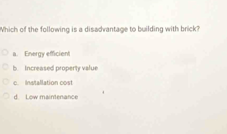 Which of the following is a disadvantage to building with brick?
a Energy efficient
b. Increased property value
c. Installation cost
d. Low maintenance