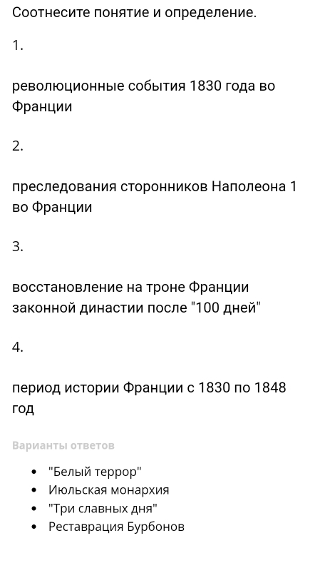 Соотнесите понятие и определение.
1.
еволюционные собыия 1830 года во
Φранции
2.
лреследования сторонников Налолеона 1
во Φранции
3.
восстановление на троне Φранции
законной династии πосле "100 дней"
4.
период истории Φранции с 1830 по 1848
гoД
Варианты ответов
'Белыιй τеρрор''
Июльская монархия
"Τри славньх дня"
Ρeставрация Бурбонов