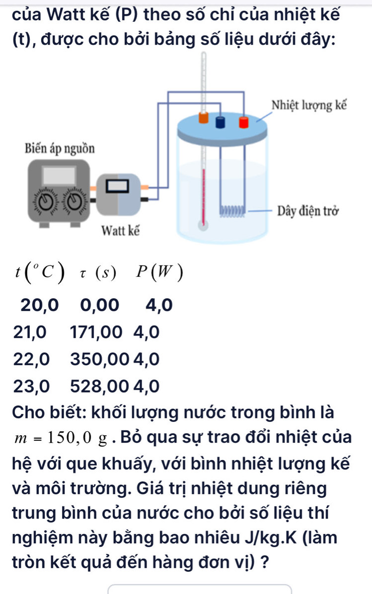 của Watt kế (P) theo số chỉ của nhiệt kế 
(t), được cho bởi bảng số liệu dưới đây:
t(^circ C)tau (s)P(W)
20,0 0,00 4, 0
21, 0 171,00 4, 0
22, 0 350,00 4, 0
23, 0 528,00 4,0
Cho biết: khối lượng nước trong bình là
m=150,0g. Bỏ qua sự trao đổi nhiệt của 
hệ với que khuấy, với bình nhiệt lượng kế 
và môi trường. Giá trị nhiệt dung riêng 
trung bình của nước cho bởi số liệu thí 
nghiệm này bằng bao nhiêu J/kg.K (làm 
tròn kết quả đến hàng đơn vị) ?