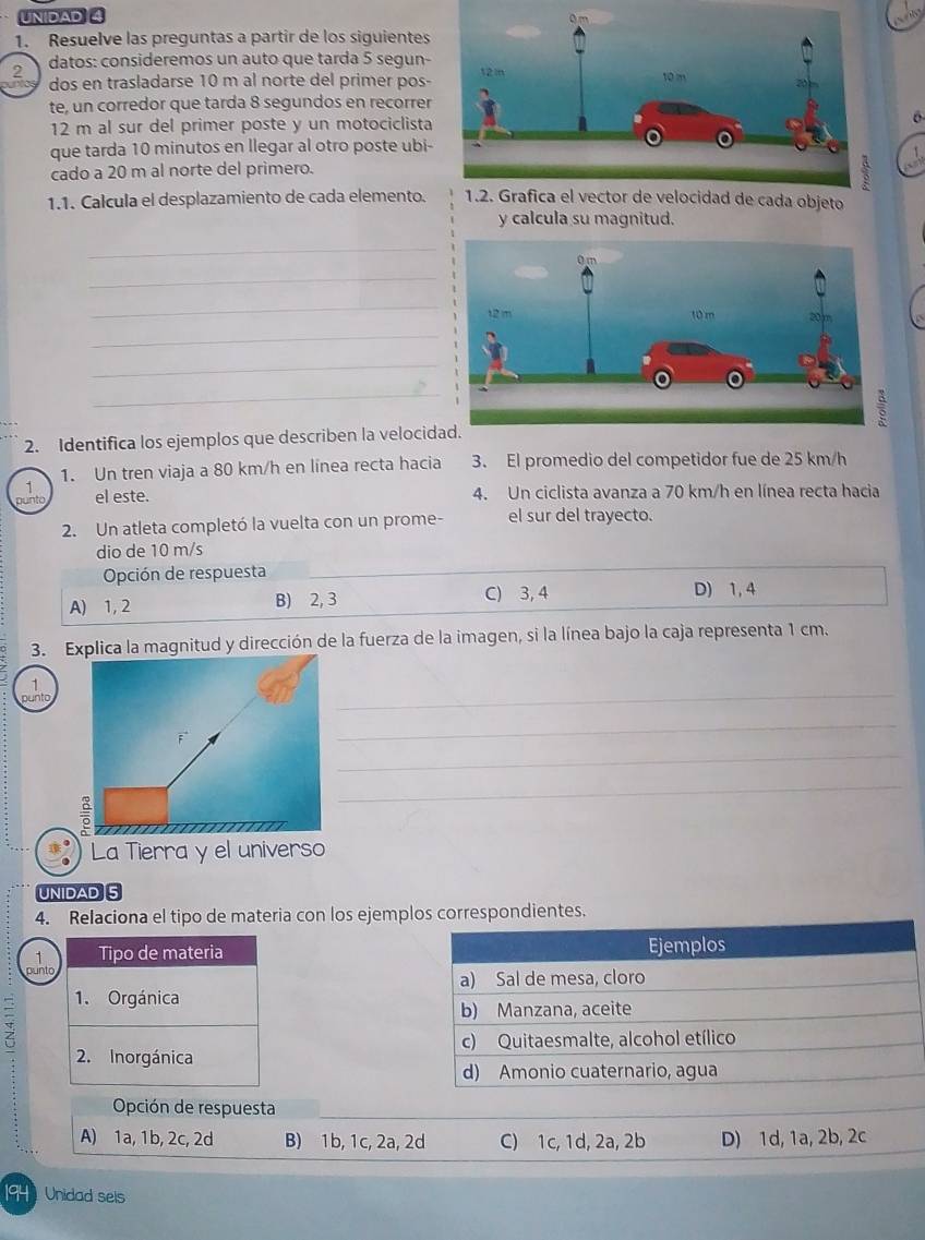 UNIDAD 
1. Resuelve las preguntas a partir de los siguientes
2 datos: consideremos un auto que tarda 5 segun-
ñc dos en trasladarse 10 m al norte del primer pos- 
te, un corredor que tarda 8 segundos en recorrer
12 m al sur del primer poste y un motociclista6
que tarda 10 minutos en llegar al otro poste ubi-
cado a 20 m al norte del primero.
1.1. Calcula el desplazamiento de cada elemento. 1.2. Grafica el vector de velocidad de cada objeto
y calcula su magnitud.
_
_
_
_
_
_
2. Identifica los ejemplos que describen la velocid
1. Un tren viaja a 80 km/h en línea recta hacia 3. El promedio del competidor fue de 25 km/h
1
punto el este. 4. Un ciclista avanza a 70 km/h en línea recta hacia
2. Un atleta completó la vuelta con un prome- el sur del trayecto.
dio de 10 m/s
Opción de respuesta
A) 1, 2 B) 2, 3 C) 3, 4
D) 1, 4
3. Explica la magnitud y dirección de la fuerza de la imagen, si la línea bajo la caja representa 1 cm.
1
punto
_
_
_
_
La Tierra y el universo
UNIDAD 5
4. Relaciona el tipo de materia con los ejemplos correspondientes.
1 Tipo de materia Ejemplos
punto
a) Sal de mesa, cloro
z
1. Orgánica
b) Manzana, aceite
c) Quitaesmalte, alcohol etílico
2. Inorgánica
d) Amonio cuaternario, agua
Opción de respuesta
A) 1a, 1b, 2c, 2d B) 1b, 1c, 2a, 2d C) 1c, 1d, 2a, 2b D) 1d, 1a, 2b, 2c
194 Unidad sels