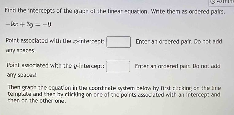 4/min 
Find the intercepts of the graph of the linear equation. Write them as ordered pairs.
-9x+3y=-9
Point associated with the x-intercept: □ Enter an ordered pair. Do not add 
any spaces! 
Point associated with the y-intercept: □ Enter an ordered pair. Do not add 
any spaces! 
Then graph the equation in the coordinate system below by first clicking on the line 
template and then by clicking on one of the points associated with an intercept and 
then on the other one.