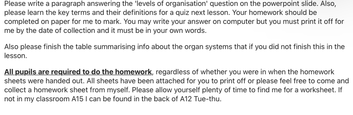 Please write a paragraph answering the 'levels of organisation' question on the powerpoint slide. Also, 
please learn the key terms and their definitions for a quiz next lesson. Your homework should be 
completed on paper for me to mark. You may write your answer on computer but you must print it off for 
me by the date of collection and it must be in your own words. 
Also please finish the table summarising info about the organ systems that if you did not finish this in the 
lesson. 
All pupils are required to do the homework, regardless of whether you were in when the homework 
sheets were handed out. All sheets have been attached for you to print off or please feel free to come and 
collect a homework sheet from myself. Please allow yourself plenty of time to find me for a worksheet. If 
not in my classroom A15 I can be found in the back of A12 Tue-thu.