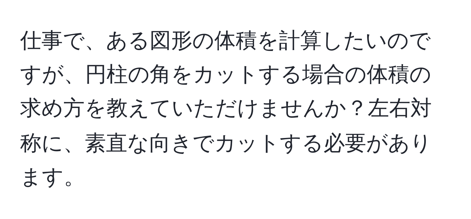 仕事で、ある図形の体積を計算したいのですが、円柱の角をカットする場合の体積の求め方を教えていただけませんか？左右対称に、素直な向きでカットする必要があります。