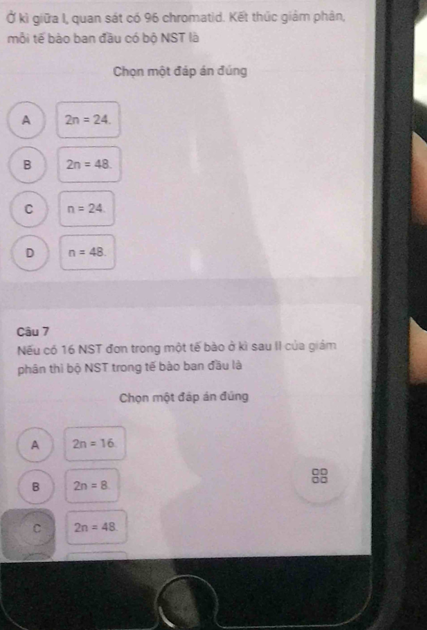 Ở kì giữa I, quan sát có 96 chromatid. Kết thúc giảm phân,
mỗi tế bào ban đầu có bộ NST là
Chọn một đáp án đúng
A 2n=24.
B 2n=48.
C n=24.
D n=48. 
Câu 7
Nếu có 16 NST đơn trong một tế bào ở kì sau II của giám
phân thì bộ NST trong tế bào ban đầu là
Chọn một đáp án đúng
A 2n=16
B 2n=8
C 2n=48