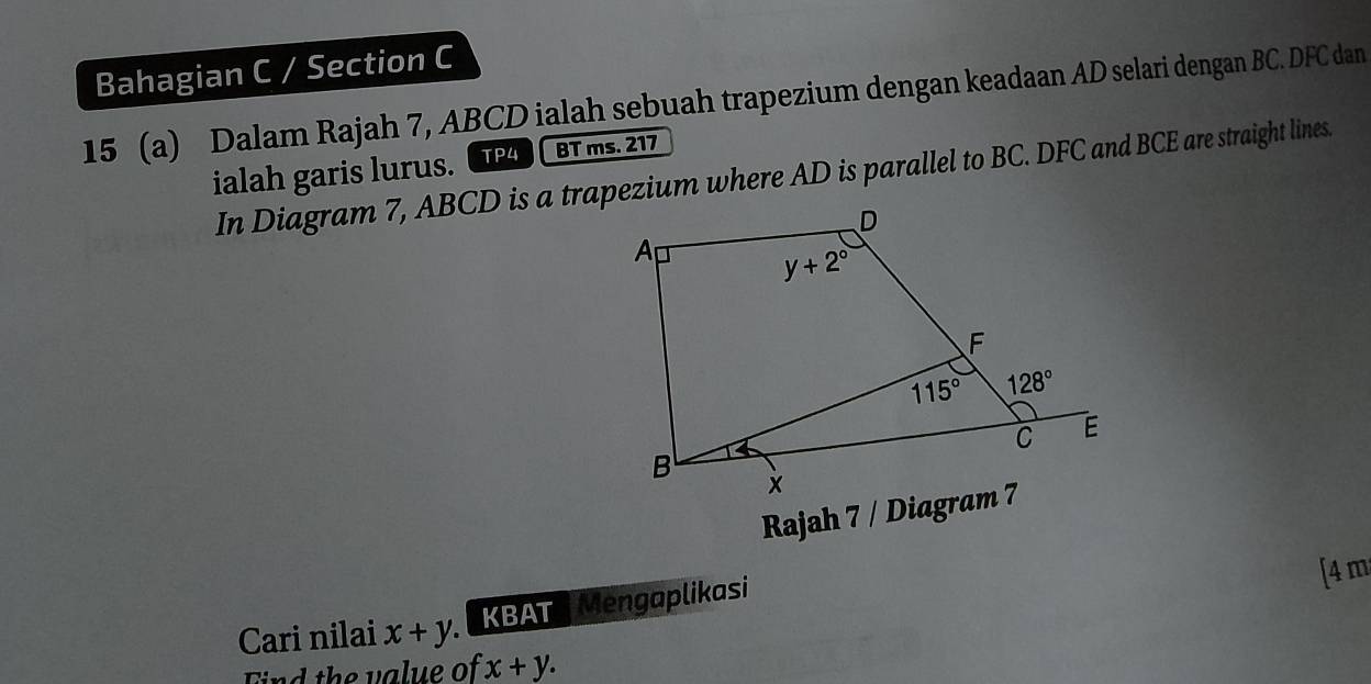 Bahagian C / Section C
15 (a) Dalam Rajah 7, ABCD ialah sebuah trapezium dengan keadaan AD selari dengan BC. DFC dan
ialah garis lurus. TP4 BT ms. 217
In Diagram 7, ABCD is a trapezium where AD is parallel to BC. DFC and BCE are straight lines.
Rajah 7 / Diagram 7
[4 m
Cari nilai x+y KBAT Mengaplikasi
Find the value of x+y.