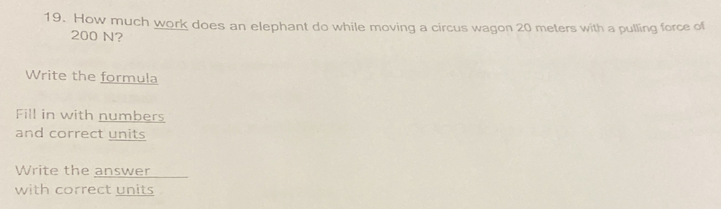 How much work does an elephant do while moving a circus wagon 20 meters with a pulling force of
200 N? 
Write the formula 
Fill in with numbers 
and correct units 
Write the answer 
with correct units