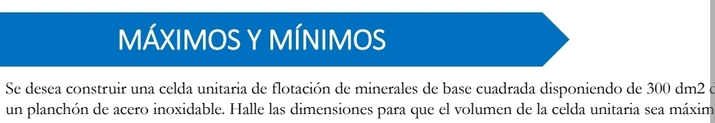 MÁXIMOS Y MÍNIMOS 
Se desea construir una celda unitaria de flotación de minerales de base cuadrada disponiendo de 300 dm2 e 
un planchón de acero inoxidable. Halle las dimensiones para que el volumen de la celda unitaria sea máxim