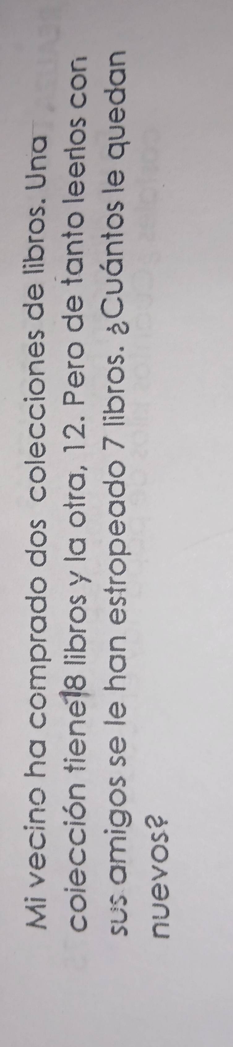 Mi vecino ha comprado dos colecciones de libros. Una 
coiección tiene18 libros y la otra, 12. Pero de tanto leerlos con 
sus amigos se le han estropeado 7 libros. ¿Cuántos le quedan 
nuevos?