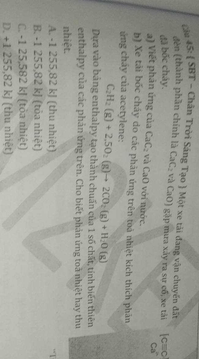 Cầu 45:  SBT - Chân Trời Sáng Tạo  Một xe tải đang vận chuyến đất
đèn (thành phần chính là CaC_2 và CaO) gặp mưa xảy ra sự cố, xe tải
đã bốc cháy. [Cequiv C
Ca
a) Viết phản ứng của CaC_2 và C a 0 với nước.
b) Xe tải bốc cháy do các phản ứng trên toả nhiệt kích thích phản
ủng cháy của acetylene:
C_2H_2(g)+2,5O_2(g)to 2CO_2(g)+H_2O(g)
Dựa vào bảng enthalpy tạo thành chuẩn của 1 số chất, tính biến thiên
enthalpy của các phản ứng trên. Cho biết phản ứng toả nhiệt hay thu
nhiệt.
A. -1 255,82 kJ (thu nhiệt)
B. -1 255,82 kJ (tỏa nhiệt)
C. -1 25,582 kJ (tỏa nhiệt)
D. +1 255,82 kJ (thu nhiệt)
