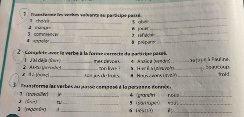 Transforme les verbes suivants au participe passé. 
_ 
1 choisir _5 obéir 
2 manger _6 jouer 
3 commencer _ 7 réfléchir 
_ 
4 appeler _8 préparer_ 
2 Complète avec le verbe à la forme correcte du participe passé. 
1 J'ai déjà (faire) _mes devoirs. 4 Anaïs a (vendre) _sa jupe à Pauline. 
2 As-tu (prendre)_ ton livre ? 5 Hier il a (pleuvoir) _beaucoup. 
3 Il a (boire)_ son jus de fruits. 6 Nous avons (avoir) _froid. 
3 Transforme les verbes au passé composé à la personne donnée. 
1 (travailler) je _4 (grandir) nous_ 
2 (finir) tu _5 (participer) vous_ 
3 (regarder) il _6 (réussir) ils_