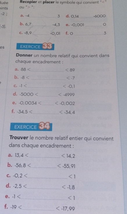 duée Recopier et placer le symbole qui convient "" 
ints ou " ":
-2; a. -4 _ 3 d. 0,14 _ -6000
(-3). b. 6, 7 _ -4, 3 e. -0,001 _ 
c. -8,9 _ -0,01 f. 0 _ 3
es EXERCICE 33 
Donner un nombre relatif qui convient dans 
chaque encadrement : 
a. 88 < _ <89</tex> 
b. 8 _
C, -1
_
d. -5000 _
e. -0,0034 _
f. -34,5 _
EXERCICE 34 
Trouver le nombre relatif entier qui convient 
dans chaque encadrement : 
a. 13, 4
_ <14,2
b. -56,8
c. -0,2 <1</tex> 
d. -2,5
_
e. -1 < 
_ <1</tex> 
f. -19
_