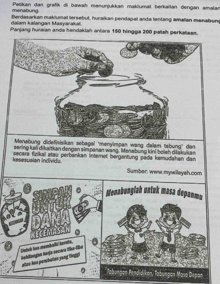 Petikan dan grafik di bawah menunjukkan maklumat berkaitan dengan amalan 
menabung. 
Berdasarkan maklumat tersebut, huraikan pendapat anda tentang amalan menabung 
dalam kalangan Masyarakat. 
Panjang huraian anda hendaklah antara 150 hingga 200 patah perkataan. 
Menabung didefinisikan sebagai ‘menyimpan wang dalam tabung’ dan 
sering kali dikaitkan dengan simpanan wang. Menabung kini boleh dilakukan 
secara fizikal atau perbankan Internet bergantung pada kemudahan dan 
kesesuaian individu. 
Sumber: www.mywilayah.com 
Menabunglah untuk masa depanmu 
KECEMASM 
Untuk kos membalki kereta, 
kehilangan kerja secara tiba-tiba 
atau kos perubatan yang tinggl 
Tabungan Pendidikan, Tabungan Masa Depan