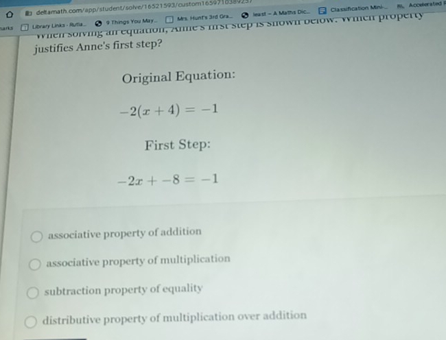 Classification Mini- m. Accelerated 
deltamath.com/app/student/solve/16521593/custom165971038925
arks Library Links - Rutla_ 9 Things You May.. Mrs. Hunt's 3rd Gra... least - A Maths Dic..
when solving an equation, Anme's frst step is shown below. Wien property
justifies Anne's first step?
Original Equation:
-2(x+4)=-1
First Step:
-2x+-8=-1
associative property of addition
associative property of multiplication
subtraction property of equality
distributive property of multiplication over addition