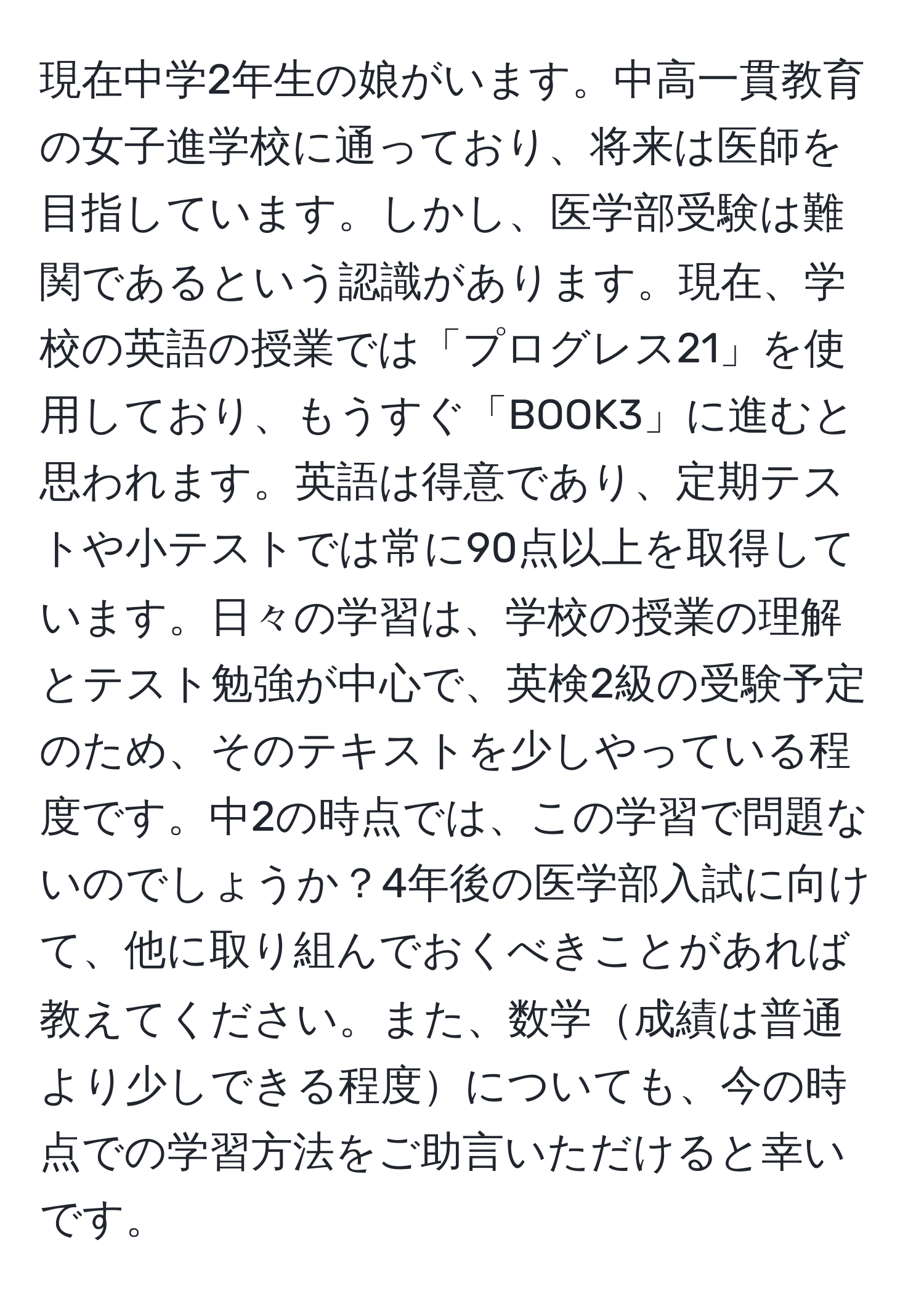 現在中学2年生の娘がいます。中高一貫教育の女子進学校に通っており、将来は医師を目指しています。しかし、医学部受験は難関であるという認識があります。現在、学校の英語の授業では「プログレス21」を使用しており、もうすぐ「BOOK3」に進むと思われます。英語は得意であり、定期テストや小テストでは常に90点以上を取得しています。日々の学習は、学校の授業の理解とテスト勉強が中心で、英検2級の受験予定のため、そのテキストを少しやっている程度です。中2の時点では、この学習で問題ないのでしょうか？4年後の医学部入試に向けて、他に取り組んでおくべきことがあれば教えてください。また、数学成績は普通より少しできる程度についても、今の時点での学習方法をご助言いただけると幸いです。